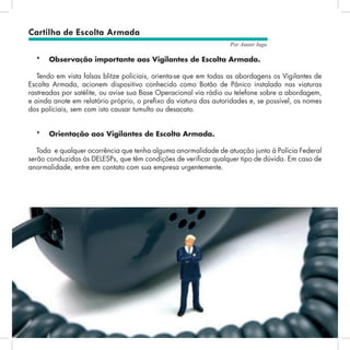 17
Por Autair Iuga
*	 Observação importante aos Vigilantes de Escolta Armada.
Tendo em vista falsas blitze policiais, orienta-se que em todas as abordagens os Vigilantes de
Escolta Armada, acionem dispositivo conhecido como Botão de Pânico instalado nas viaturas
rastreadas por satélite, ou avise sua Base Operacional via rádio ou telefone sobre a abordagem,
e ainda anote em relatório próprio, o prefixo da viatura das autoridades e, se possível, os nomes
dos policiais, sem com isto causar tumulto ou desacato.
*	 Orientação aos Vigilantes de Escolta Armada.
Toda e qualquer ocorrência que tenha alguma anormalidade de atuação junto à Polícia Federal
serão conduzidas às DELESPs, que têm condições de verificar qualquer tipo de dúvida. Em caso de
anormalidade, entre em contato com sua empresa urgentemente.
Cartilha de Escolta Armada
 