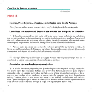 18
Por Autair Iuga
Parte III
Normas, Procedimentos, situações, e orientações para Escolta Armada.
Situações que podem ocorrer no exercício da função de Vigilante de Escolta Armada.
Caminhões com escolta esta prestes a ser atacado por marginais no itinerário:
*	 3.0 Avaliar a circunstância com muito critério, de forma rápida e eficiente, de preferência
que ao notar qualquer ação suspeita entre em contato imediatamente com sua Base Operacional
alertando sobre a situação, se possível informar placas de veículos suspeitos e locais onde se en-
contram para o apoio tanto da empresa de segurança quanto das autoridades locais.
*	 Acionar botão de pânico (se a viatura for rastreada por satélite) ou via fone ou rádio, de
forma que as Gerenciadoras de Riscos que participam da operação possam interagir bloqueando
o sistema de ignição dos veículos Escoltados (carretas/caminhões).
“Se você agir de forma preventiva com a situação de risco, não vai precisar reagir, mas isto só
acontecerá se você e seus parceiros estiverem atentos ao serviço”.
Caminhões com escolta chegando ao destino:
3.1 A escolta deve estar preparada para quando chegar a uma empresa, ou seja, no seu des-
tino e estar ciente da necessidade de fazer toda a varredura do local, se certificar que a empresa
recebedora não foi atacada ou invadida por ladrões, se o local oferece totais condições de se-
gurança para receber veículo escoltado, se mesmo assim for atacado, usar plano de contenção
acionar botão de pânico (caso a viatura seja rastreada por satélite), ou via fone ou rádio acionar
Base Operacional para que a mesma acione a policia e outros apoios externos fiquem atentos ao
risco também existe na hora de entregar a carga com segurança no destino final.
Cartilha de Escolta Armada
 