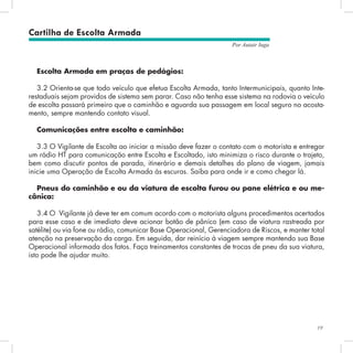 19
Por Autair Iuga
Escolta Armada em praças de pedágios:
3.2 Orienta-se que todo veículo que efetua Escolta Armada, tanto Intermunicipais, quanto Inte-
restaduais sejam providos de sistema sem parar. Caso não tenha esse sistema na rodovia o veículo
de escolta passará primeiro que o caminhão e aguarda sua passagem em local seguro no acosta-
mento, sempre mantendo contato visual.
Comunicações entre escolta e caminhão:
3.3 O Vigilante de Escolta ao iniciar a missão deve fazer o contato com o motorista e entregar
um rádio HT para comunicação entre Escolta e Escoltado, isto minimiza o risco durante o trajeto,
bem como discutir pontos de parada, itinerário e demais detalhes do plano de viagem, jamais
inicie uma Operação de Escolta Armada às escuras. Saiba para onde ir e como chegar lá.
Pneus do caminhão e ou da viatura de escolta furou ou pane elétrica e ou me-
cânica:
3.4 O Vigilante já deve ter em comum acordo com o motorista alguns procedimentos acertados
para esse caso e de imediato deve acionar botão de pânico (em caso de viatura rastreada por
satélite) ou via fone ou rádio, comunicar Base Operacional, Gerenciadora de Riscos, e manter total
atenção na preservação da carga. Em seguida, dar reinício à viagem sempre mantendo sua Base
Operacional informada dos fatos. Faça treinamentos constantes de trocas de pneu da sua viatura,
isto pode lhe ajudar muito.
Cartilha de Escolta Armada
 