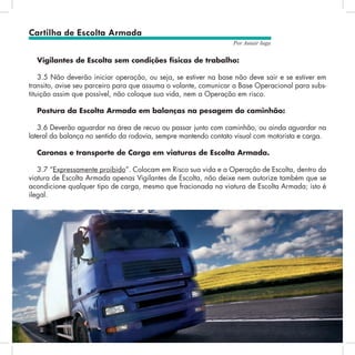 20
Por Autair Iuga
Vigilantes de Escolta sem condições físicas de trabalho:
3.5 Não deverão iniciar operação, ou seja, se estiver na base não deve sair e se estiver em
transito, avise seu parceiro para que assuma o volante, comunicar a Base Operacional para subs-
tituição assim que possível, não coloque sua vida, nem a Operação em risco.
Postura da Escolta Armada em balanças na pesagem do caminhão:
3.6 Deverão aguardar na área de recuo ou passar junto com caminhão, ou ainda aguardar na
lateral da balança no sentido da rodovia, sempre mantendo contato visual com motorista e carga.
Caronas e transporte de Carga em viaturas de Escolta Armada.
3.7 “Expressamente proibido”. Colocam em Risco sua vida e a Operação de Escolta, dentro da
viatura de Escolta Armada apenas Vigilantes de Escolta, não deixe nem autorize também que se
acondicione qualquer tipo de carga, mesmo que fracionada na viatura de Escolta Armada; isto é
ilegal.
Cartilha de Escolta Armada
 