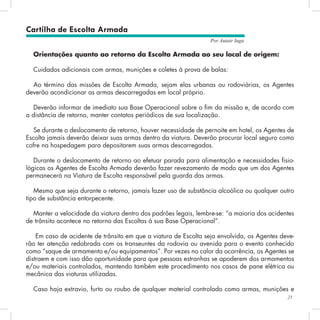 21
Por Autair Iuga
Cartilha de Escolta Armada
Orientações quanto ao retorno da Escolta Armada ao seu local de origem:
Cuidados adicionais com armas, munições e coletes à prova de balas:
Ao término das missões de Escolta Armada, sejam elas urbanas ou rodoviárias, os Agentes
deverão acondicionar as armas descarregadas em local próprio.
Deverão informar de imediato sua Base Operacional sobre o fim da missão e, de acordo com
a distância de retorno, manter contatos periódicos de sua localização.
Se durante o deslocamento de retorno, houver necessidade de pernoite em hotel, os Agentes de
Escolta jamais deverão deixar suas armas dentro da viatura. Deverão procurar local seguro como
cofre na hospedagem para depositarem suas armas descarregadas.
Durante o deslocamento de retorno ao efetuar parada para alimentação e necessidades fisio-
lógicas os Agentes de Escolta Armada deverão fazer revezamento de modo que um dos Agentes
permanecerá na Viatura de Escolta responsável pela guarda das armas.
Mesmo que seja durante o retorno, jamais fazer uso de substância alcoólica ou qualquer outro
tipo de substância entorpecente.
Manter a velocidade da viatura dentro dos padrões legais, lembre-se: “a maioria dos acidentes
de trânsito acontece no retorno das Escoltas à sua Base Operacional”.
Em caso de acidente de trânsito em que a viatura de Escolta seja envolvida, os Agentes deve-
rão ter atenção redobrada com os transeuntes da rodovia ou avenida para o evento conhecido
como “saque de armamento e/ou equipamentos”. Por vezes no calor da ocorrência, os Agentes se
distraem e com isso dão oportunidade para que pessoas estranhas se apoderem dos armamentos
e/ou materiais controlados, mantendo também este procedimento nos casos de pane elétrica ou
mecânica das viaturas utilizadas.
Caso haja extravio, furto ou roubo de qualquer material controlado como armas, munições e
 