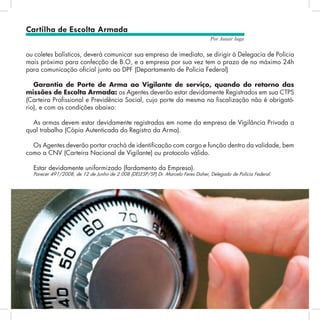 22
Por Autair Iuga
ou coletes balísticos, deverá comunicar sua empresa de imediato, se dirigir à Delegacia de Polícia
mais próxima para confecção de B.O, e a empresa por sua vez tem o prazo de no máximo 24h
para comunicação oficial junto ao DPF (Departamento de Polícia Federal)
Garantia de Porte de Arma ao Vigilante de serviço, quando do retorno das
missões de Escolta Armada: os Agentes deverão estar devidamente Registrados em sua CTPS
(Carteira Profissional e Previdência Social, cujo porte da mesma na fiscalização não é obrigató-
rio), e com as condições abaixo:
As armas devem estar devidamente registradas em nome da empresa de Vigilância Privada a
qual trabalha (Cópia Autenticada do Registro da Arma).
Os Agentes deverão portar crachá de identificação com cargo e função dentro da validade, bem
como a CNV (Carteira Nacional de Vigilante) ou protocolo válido.
Estar devidamente uniformizado (fardamento da Empresa).
Parecer 491/2008, de 12 de Junho de 2.008 (DELESP/SP) Dr. Marcelo Feres Daher, Delegado de Polícia Federal.
Cartilha de Escolta Armada
 