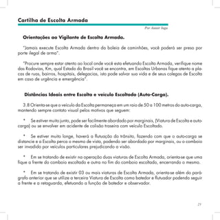 23
Por Autair Iuga
Orientações ao Vigilante de Escolta Armada.
“Jamais execute Escolta Armada dentro da boleia de caminhões, você poderá ser preso por
porte ilegal de arma”.
“Procure sempre estar atento ao local onde você esta efetuando Escolta Armada, verifique nome
das Rodovias, Km, qual Estado do Brasil você se encontra, em Escoltas Urbanas fique atento a pla-
cas de ruas, bairros, hospitais, delegacias, isto pode salvar sua vida e de seus colegas de Escolta
em caso de urgência e emergência”.
Distâncias Ideais entre Escolta e veículo Escoltado (Auto-Carga).
3.8 Orienta-se que o veículo da Escolta permaneça em um raio de 50 a 100 metros do auto-carga,
mantendo sempre contato visual pelos motivos que seguem:
*	 Se estiver muito junto, pode ser facilmente abordado por marginais, (Viatura de Escolta e auto-
carga) ou se envolver em acidente de colisão traseira com veículo Escoltado.
*	 Se estiver muito longe, haverá a flutuação do trânsito, fazendo com que o auto-carga se
distancie e a Escolta perca o mesmo de vista, podendo ser abordado por marginais, ou o comboio
ser invadido por veículos particulares prejudicando a visão.
*	 Em se tratando de existir na operação duas viaturas de Escolta Armada, orienta-se que uma
fique a frente do comboio escoltado e outra no fim do comboio escoltado, encerrando o mesmo.
*	 Em se tratando de existir 03 ou mais viaturas de Escolta Armada, orienta-se além do pará-
grafo anterior que se utilize a terceira Viatura de Escolta como batedor e flutuador podendo seguir
a frente e a retaguarda, efetuando a função de batedor e observador.
Cartilha de Escolta Armada
 