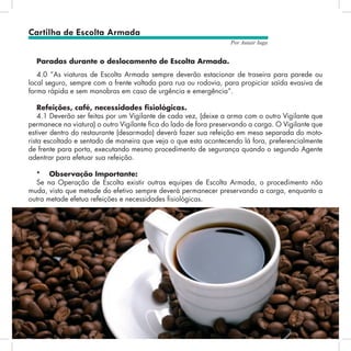 24
Por Autair Iuga
Paradas durante o deslocamento de Escolta Armada.
4.0 “As viaturas de Escolta Armada sempre deverão estacionar de traseira para parede ou
local seguro, sempre com a frente voltada para rua ou rodovia, para propiciar saída evasiva de
forma rápida e sem manobras em caso de urgência e emergência”.
Refeições, café, necessidades fisiológicas.
4.1 Deverão ser feitas por um Vigilante de cada vez, (deixe a arma com o outro Vigilante que
permanece na viatura) o outro Vigilante fica do lado de fora preservando a carga. O Vigilante que
estiver dentro do restaurante (desarmado) deverá fazer sua refeição em mesa separada do moto-
rista escoltado e sentado de maneira que veja o que esta acontecendo lá fora, preferencialmente
de frente para porta, executando mesmo procedimento de segurança quando o segundo Agente
adentrar para efetuar sua refeição.
*	 Observação Importante:
Se na Operação de Escolta existir outras equipes de Escolta Armada, o procedimento não
muda, visto que metade do efetivo sempre deverá permanecer preservando a carga, enquanto a
outra metade efetua refeições e necessidades fisiológicas.
Cartilha de Escolta Armada
 