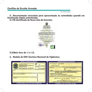 27
Por Autair Iuga
2.	 Documentação necessária para apresentação às autoridades quando em
fiscalização (Cópia autenticada).
2.1	
CR (Certificado de Reservista do Exército).
2.2	
(Mais itens de 1 a 1.3)
3.	 Modelo de CNV (Carteira Nacional de Vigilantes).
Cartilha de Escolta Armada
 