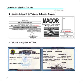 28
Por Autair Iuga
4.	 Modelo de Crachá de Vigilante de Escolta Armada.
5.	 Modelo de Registro de Arma.
Cartilha de Escolta Armada
 