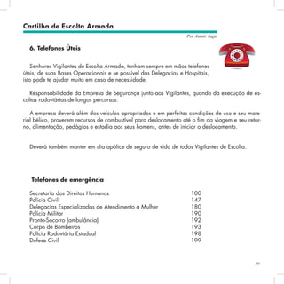29
Por Autair Iuga
6. Telefones Úteis
Senhores Vigilantes de Escolta Armada, tenham sempre em mãos telefones
úteis, de suas Bases Operacionais e se possível das Delegacias e Hospitais,
isto pode te ajudar muito em caso de necessidade.
Responsabilidade da Empresa de Segurança junto aos Vigilantes, quando da execução de es-
coltas rodoviárias de longos percursos:
A empresa deverá além dos veículos apropriados e em perfeitas condições de uso e seu mate-
rial bélico, proverem recursos de combustível para deslocamento até o fim da viagem e seu retor-
no, alimentação, pedágios e estadia aos seus homens, antes de iniciar o deslocamento.
Deverá também manter em dia apólice de seguro de vida de todos Vigilantes de Escolta.
Cartilha de Escolta Armada
Telefones de emergência
Secretaria dos Direitos Humanos					 100
Polícia Civil 								 147
Delegacias Especializadas de Atendimento à Mulher 		 180
Polícia Militar 								 190
Pronto-Socorro (ambulância)						 192
Corpo de Bombeiros 							 193
Polícia Rodoviária Estadual						 198
Defesa Civil 								 199
 