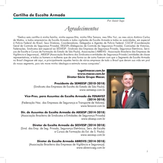 3
Por Autair Iuga
“Dedico esta cartilha à minha família, minha esposa Rita, minha filha Tamara, meu filho Yuri, ao meu sócio Antônio Carlos
de Mattos, a todos empresários de Escolta Armada e todos vigilantes de Escolta Armada e todas as autoridades, em especial
à Polícia Federal do Brasil, Seus Diretores, Coordenadores, Delegados e Agentes de Polícia Federal, CGCSP (Coordenação
Geral de Controle da Segurança Privada), DELESPs (Delegacias de Controle da Segurança Privada), Comissões de Vistorias,
Federações, Sindicatos (em especial ao SESVESP - Sindicato das Empresas de Segurança Privada, Segurança Eletrônica, Servi-
ços de Escolta e Cursos de Formação do Estado de São Paulo), As­
sociações ( ABREVIS - Associação Brasileira das Empresas de
Vigilância e Segurança) , ABSESP (Associação Brasileira dos Sindicatos e entidades de Segurança Privada ) entidades de classe
representativas, e todos os homens e mulheres que de uma forma ou de outra fizeram com que o Segmento de Escolta Armada
no Brasil chegasse até aqui, e principalmente aqueles heróis de várias empresas de todo o Bra­
sil que deram sua vida em prol
do nosso segmento, pois isto move minha ideologia e estimula novas conquistas”.
Autair Iuga
Agradecimentos
Cartilha de Escolta Armada
iuga@macor.com.br
www.macor.com.br
Diretor-Sócio Grupo Macor.
Presidente do SEMEESP (2010-2018)
(Sindicato das Empresas de Escolta do Estado de São Paulo).
www.semeesp.com.br
Vice-Pres. para Assuntos de Escolta Armada da FENAVIST
(2014-2018)
(Federação Nac. das Empresas de Segurança e Transporte de Valores).
www.fenavist.com.br
Dir. de Assuntos de Escolta Armada da ABSESP (2014-2018)
(Associação Brasileira de Sindicatos e Entidades de Segurança Privada)
www.absesp.com.br
Diretor de Escolta Armada do SESVESP (2014-2018)
(Sind. das Emp. de Seg. Privada, Segurança Eletrônica, Serv. de Escolta
e Cursos de Formação do Est. de S. Paulo).
www.sesvesp.com.br
Diretor de Escolta Armada ABREVIS (2014-2018)
(Associação Brasileira das Empresas de Vigilância e Segurança).
www.abrevis-seg.com.br
 