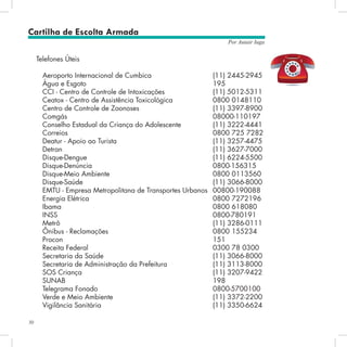 30
Por Autair Iuga
Telefones Úteis
Aeroporto Internacional de Cumbica 		 	 (11) 2445-2945
Água e Esgoto 							 195
CCI - Centro de Controle de Intoxicações 			 (11) 5012-5311
Ceatox - Centro de Assistência Toxicológica 		 0800 0148110
Centro de Controle de Zoonoses 				 (11) 3397-8900
Comgás 							 08000-110197
Conselho Estadual da Criança do Adolescente 		 (11) 3222-4441
Correios 							 0800 725 7282
Deatur - Apoio ao Turista 					 (11) 3257-4475
Detran 								 (11) 3627-7000
Disque-Dengue 							 (11) 6224-5500
Disque-Denúncia 						 0800-156315
Disque-Meio Ambiente 					 0800 0113560
Disque-Saúde 							 (11) 3066-8000
EMTU - Empresa Metropolitana de Transportes Urbanos 	00800-190088
Energia Elétrica 						 0800 7272196
Ibama 								 0800 618080
INSS 								 0800-780191
Metrô 								 (11) 3286-0111	
Ônibus - Reclamações 					 0800 155234
Procon 								 151
Receita Federal 						 0300 78 0300
Secretaria da Saúde 						 (11) 3066-8000
Secretaria de Administração da Prefeitura 			 (11) 3113-8000
SOS Criança 							 (11) 3207-9422
SUNAB 								 198
Telegrama Fonado 						 0800-5700100
Verde e Meio Ambiente 					 (11) 3372-2200
Vigilância Sanitária 						 (11) 3350-6624	
	
Cartilha de Escolta Armada
 