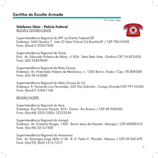 31
Por Autair Iuga
Telefones Úteis - Polícia Federal
REGIÃO CENTRO-OESTE
Superintendência Regional do DPF no Distrito Federal/DF
Endereço: SAIS Quadra 7 - Lote 23 Setor Policial Sul Brasília-DF / CEP 70610-902
Fone: (0xx-61) 2024-7500
Superintendência Regional de Goiás
End.: Av. Edmundo Pinheiro de Abreu, nº 826 - Setor Bela Vista - Goiânia CEP 74.823-030
Fone: (62) 3240-9600
Superintendência Regional de Mato Grosso
Endereço: Av. Historiador Rubens de Mendonça, n. 1205 Bairro: Araés / Cep: 78.008-000
Fone: (65) 3614-5600
Superintendência Regional do Mato Grosso do Sul
Endereço: R. Fernando Luiz Fernandes, 322 Vila Sobrinho - Campo Grande/CEP 79110-500
Fone: (0xx-67) 3368-1140
REGIÃO NORTE
Superintendência Regional do Acre
Endereço: Rua Floriano Peixoto, 874 - Centro - Rio Branco / CEP 69.908-030
Fone: (0xx-68) 3223-3500/ 32233556
Superintendência Regional do Amapá
Endereço: Av. Ernestino Borges, 1402 - Bairro Jesus de Nazaré - Macapá / CEP 68908-010
Fone: (0xx-96) 3213-7500
Superintendência Regional do Amazonas
End.: Av. Domingos Jorge Velho nº 40 - B. D. Pedro II - Planalto - Manaus / CEP 69.042-470
Fone: (0xx-92) 3655-1515/1517
Cartilha de Escolta Armada
 