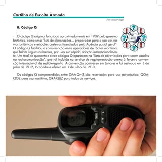 36
Por Autair Iuga
8. Código Q
O código Q original foi criado aproximadamente em 1909 pelo governo
britânico, como uma “lista de abreviações... preparadas para o uso dos na-
vios britânicos e estações costeiras licenciadas pela Agência postal geral”.
O código Q facilitou a comunicação entre operadores de rádios marítimos
que falam línguas diferentes, por isso sua rápida adoção internacionalmen-
te. Um total de quarenta e cinco códigos Q aparecem na “lista de abreviações para serem usadas
na radiocomunicação”, que foi incluída no serviço de regulamentação anexo à Terceira conven-
ção internacional de radiotelegrafia. A convenção aconteceu em Londres e foi assinada em 5 de
julho de 1912, tornando-se efetiva em 1 de julho de 1913.
Os códigos Q compreendidos entre QAA-QNZ são reservados para uso aeronáutico; QOA-
QOZ para uso marítimo; QRA-QUZ para todos os serviços.
Cartilha de Escolta Armada
 