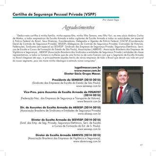 41
Por Autair Iuga
Cartilha de Segurança Pessoal Privada (VSPP)
“Dedico esta cartilha à minha família, minha esposa Rita, minha filha Tamara, meu filho Yuri, ao meu sócio Antônio Carlos
de Mattos, a todos empresários de Escolta Armada e todos vigilantes de Escolta Armada e todas as autoridades, em especial
à Polícia Federal do Brasil, Seus Diretores, Coordenadores, Delegados e Agentes de Polícia Federal, CGCSP (Coordenação
Geral de Controle da Segurança Privada), DELESPs (Delegacias de Controle da Segurança Privada), Comissões de Vistorias,
Federações, Sindicatos (em especial ao SESVESP - Sindicato das Empresas de Segurança Privada, Segurança Eletrônica, Servi-
ços de Escolta e Cursos de Formação do Estado de São Paulo), As­
sociações ( ABREVIS - Associação Brasileira das Empresas de
Vigilância e Segurança) , ABSESP (Associação Brasileira dos Sindicatos e entidades de Segurança Privada ) entidades de classe
representativas, e todos os homens e mulheres que de uma forma ou de outra fizeram com que o Segmento de Escolta Armada
no Brasil chegasse até aqui, e principalmente aqueles heróis de várias empresas de todo o Bra­
sil que deram sua vida em prol
do nosso segmento, pois isto move minha ideologia e estimula novas conquistas”.
Autair Iuga
Agradecimentos
iuga@macor.com.br
www.macor.com.br
Diretor-Sócio Grupo Macor.
Presidente do SEMEESP (2010-2018)
(Sindicato das Empresas de Escolta do Estado de São Paulo).
www.semeesp.com.br
Vice-Pres. para Assuntos de Escolta Armada da FENAVIST
(2014-2018)
(Federação Nac. das Empresas de Segurança e Transporte de Valores).
www.fenavist.com.br
Dir. de Assuntos de Escolta Armada da ABSESP (2014-2018)
(Associação Brasileira de Sindicatos e Entidades de Segurança Privada)
www.absesp.com.br
Diretor de Escolta Armada do SESVESP (2014-2018)
(Sind. das Emp. de Seg. Privada, Segurança Eletrônica, Serv. de Escolta
e Cursos de Formação do Est. de S. Paulo).
www.sesvesp.com.br
Diretor de Escolta Armada ABREVIS (2014-2018)
(Associação Brasileira das Empresas de Vigilância e Segurança).
www.abrevis-seg.com.br
 