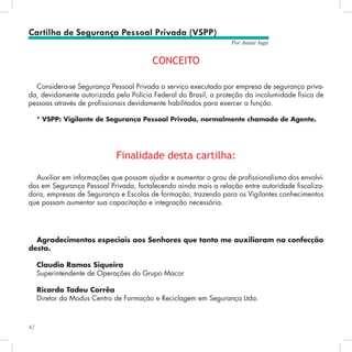 42
Por Autair Iuga
Cartilha de Segurança Pessoal Privada (VSPP)
CONCEITO
Considera-se Segurança Pessoal Privada o serviço executado por empresa de segurança priva-
da, devidamente autorizada pela Polícia Federal do Brasil, a proteção da incolumidade física de
pessoas através de profissionais devidamente habilitados para exercer a função.
* VSPP: Vigilante de Segurança Pessoal Privada, normalmente chamado de Agente.
Auxiliar em informações que possam ajudar e aumentar o grau de profissionalismo dos envolvi-
dos em Segurança Pessoal Privada, fortalecendo ainda mais a relação entre autoridade fiscaliza-
dora, empresas de Segurança e Escolas de formação, trazendo para os Vigilantes conhecimentos
que possam aumentar sua capacitação e integração necessária.
Finalidade desta cartilha:
Agradecimentos especiais aos Senhores que tanto me auxiliaram na confecção
desta.
Claudio Ramos Siqueira
Superintendente de Operações do Grupo Macor
Ricardo Tadeu Corrêa
Diretor da Modus Centro de Formação e Reciclagem em Segurança Ltda.
 