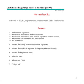 43
Por Autair Iuga
Cartilha de Segurança Pessoal Privada (VSPP)
Normatização:
Lei federal 7.102/83, regulamentada pelo Decreto 89.056 e suas Portarias.
Anexos:
1. Certificado de Segurança.
1.1	 Portaria de autorização de funcionamento.
1.2	 Portaria de autorização para exercer Segurança Pessoal Privada.
1.3	 Revisão de funcionamento das autorizações.
1.4	 CR do Exército.
2.	 Modelo de CNV (Carteira Nacional de Vigilantes).
3.	 Modelo de crachá de Vigilante de Segurança Pessoal Privada.
4.	 Modelo de Registro de arma.
5.	 Telefones úteis.
6.	 Alfabeto da ONU.
7.	 Código “Q”.
 