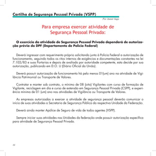 44
Por Autair Iuga
Cartilha de Segurança Pessoal Privada (VSPP)
Para empresa exercer atividade de
Segurança Pessoal Privada:
O exercício da atividade de Segurança Pessoal Privada dependerá de autoriza-
ção prévia do DPF (Departamento de Polícia Federal)
Deverá ingressar com requerimento próprio solicitando junto à Policia Federal a autorização de
funcionamento, seguindo todos os ritos internos de exigências e documentações constantes na lei
7.102/83 e suas Portarias e depois de avaliado por autoridade competente, esta decide por sua
autorização, publicando em D.O. U (Diário Oficial da União).
Deverá possuir autorização de funcionamento há pelo menos 01(um) ano na atividade de Vigi-
lância Patrimonial ou Transporte de Valores.
Contratar e manter sob contrato, o mínimo de 08 (oito) Vigilantes com curso de formação de
Vigilante, reciclagem em dia e curso de extensão em Segurança Pessoal Privada (CSPP), e experi-
ência mínima de 01 (um) ano nas atividades de Vigilância ou Transporte de Valores.
As empresas autorizadas a exercer a atividade de segurança pessoal deverão comunicar o
início de suas atividades a Secretaria de Segurança Pública da respectiva Unidade da Federação.
Deverá ainda manter Apólice de Seguro de vida de todos agentes (VSPP).
Sempre iniciar suas atividades nas Unidades da federação onde possuir autorização específica
para atividade de Segurança Pessoal Privada.
 