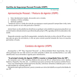 47
Por Autair Iuga
Cartilha de Segurança Pessoal Privada (VSPP)
Apresentação Pessoal / Postura do Agente (VSPP)
o	 Estar devidamente trajado, de acordo com a missão;
o	 Cabelos e Unhas cortadas;
o	 Dentição perfeita;
“Lembre-se você é o cartão de visita de sua empresa e asseio pessoal é sempre bem vindo, tanto
no serviço quanto na sua vida particular e familiar”.
Jamais fazer uso de substâncias alcoólicas ou qualquer outra substância que possa prejudicar sua
concentração e atenção (mesmo que oferecido pelo próprio VIP), agradeça de forma educada e não
aceite.
Responda somente o que lhe for perguntado, mantenha discrição no dia a dia do VIP, por maior
que seja seu grau de convivência, a não ser para orientar possível situação de riscos ou assuntos
pertinentes a função.
Conduta do Agente (VSPP)
Acompanhar o VIP “Very Important Personal”, ou (Personalidade Muito Importante), não sig-
nifica participar da sua vida social e sim estar presente e atento aos acontecimentos a sua volta
identificando riscos eminentes e agindo para neutralizá-los.
“A principal missão do Agente (VSPP) é manter a integridade física do VIP”.
Ao conversar com o VIP mantenha distância de cerca de 50 cm, utilize termos como: Senhor,
Senhora, Disponha, Pois não, etc... E, lembre-se que para conversar não é preciso contatos físicos.
Faça suas alimentações sempre de forma discreta, evite levar alimentos e bebidas para o carro
se este também for utilizado pelo VIP.
Mantenha total sigilo profissional, jamais comente sua rotina de trabalho e as particularidades do
seu VIP.
 