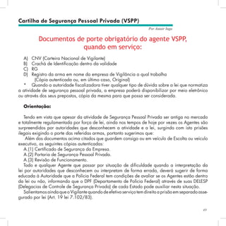 49
Por Autair Iuga
Cartilha de Segurança Pessoal Privada (VSPP)
Documentos de porte obrigatório do agente VSPP,
quando em serviço:
A)	 CNV (Carteira Nacional de Vigilante)
B)	 Crachá de Identificação dentro da validade
C)	 RG
D)	 Registro da arma em nome da empresa de Vigilância a qual trabalha
(Cópia autenticada ou, em último caso, Original)
* 	 Quando a autoridade fiscalizadora tiver qualquer tipo de dúvida sobre a lei que normatiza
a atividade de segurança pessoal privada, a empresa poderá disponibilizar por meio eletrônico
ou através dos seus prepostos, cópia da mesma para que possa ser considerada.
Orientação:
Tendo em vista que apesar da atividade de Segurança Pessoal Privada ser antiga no mercado
e totalmente regulamentada por força de lei, ainda nos tempos de hoje por vezes os Agentes são
surpreendidos por autoridades que desconhecem a atividade e a lei, surgindo com isto prisões
ilegais exigindo o porte das referidas armas, portanto sugerimos que:
Além dos documentos acima citados que guardem consigo ou em veículo de Escolta ou veículo
executivo, as seguintes cópias autenticadas:
A.(1) Certificado de Segurança da Empresa.
A.(2) Portaria de Segurança Pessoal Privada.
A.(3) Revisão de Funcionamento.
Todo e qualquer Agente que passar por situação de dificuldade quando a interpretação da
lei por autoridades que desconhecem ou interpretam de forma errada, deverá sugerir de forma
educada à Autoridade que a Polícia Federal tem condições de avaliar se os Agentes estão dentro
da lei ou não, informando que o DPF (Departamento de Polícia Federal) através de suas DELESP
(Delegacias de Controle de Segurança Privada) de cada Estado pode auxiliar nesta situação.
SalientamosaindaqueoVigilantequandodeefetivoserviçotemdireitoaprisãoemseparadoasse-
gurado por lei (Art. 19 lei 7.102/83).
 