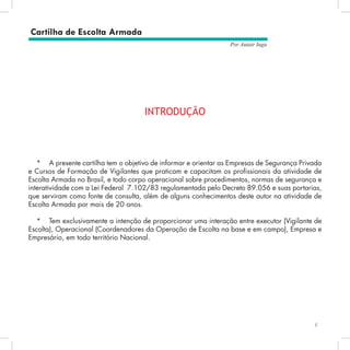 5
Por Autair Iuga
INTRODUÇÃO
*	 A presente cartilha tem o objetivo de informar e orientar as Empresas de Segurança Privada
e Cursos de Formação de Vigilantes que praticam e capacitam os profissionais da atividade de
Escolta Armada no Brasil, e todo corpo operacional sobre procedimentos, normas de segurança e
interatividade com a Lei Federal 7.102/83 regulamentada pelo Decreto 89.056 e suas portarias,
que serviram como fonte de consulta, além de alguns conhecimentos deste autor na atividade de
Escolta Armada por mais de 20 anos.
*	 Tem exclusivamente a intenção de proporcionar uma interação entre executor (Vigilante de
Escolta), Operacional (Coordenadores da Operação de Escolta na base e em campo), Empresa e
Empresário, em todo território Nacional.
Cartilha de Escolta Armada
 