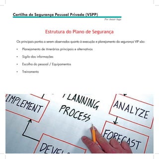 50
Por Autair Iuga
Cartilha de Segurança Pessoal Privada (VSPP)
Estrutura do Plano de Segurança
Os principais pontos a serem observados quanto à execução e planejamento da segurança VIP são:
•	 Planejamento de itinerários principais e alternativos
•	 Sigilo das informações
•	 Escolha do pessoal / Equipamentos
•	 Treinamento
 