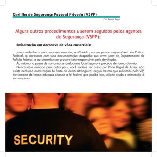 52
Por Autair Iuga
Alguns outros procedimentos a serem seguidos pelos agentes
de Segurança (VSPP):
Embarcação em aeronave de vôos comerciais:
Jamais adentre a uma aeronave armado, no Chek-In procure pessoa responsável pela Polícia
Federal, se apresente com toda documentação, despache sua arma junto ao Departamento de
Polícia Federal, e ao desembarcar procure setor responsável pela devolução.
Ao retomar a posse de sua arma se desloque a local seguro e proceda de forma discreta.
Nunca viaje armado para outro país, você poderá ser preso por Porte Ilegal de Arma, não
existe nenhuma autorização de Porte de Arma estrangeira, negue mesmo que solicitado pelo VIP,
obviamente de forma educada citando a lei federal que proíbe isto, solicite ajuda e orientação à
sua empresa.
Cartilha de Segurança Pessoal Privada (VSPP)
 