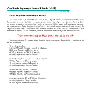 53
Por Autair Iuga
Locais de grande aglomeração Pública:
Tais como: Estádios, Ginásios Municipais e Boates, o Agente não deverá adentrar armado a estes
locais, permanecendo do lado de fora, sempre em contato por algum meio de comunicação, rádio
ou celular, se possível manter contato visual, normalmente existem locais onde você pode proceder
ao desarmamento (Posto de Comando da Polícia), ou cofre do evento coordenado por empresa de
Segurança Legalizada. Certifique-se disto antes de entregar sua arma, uma vez desarmado poderá
adentrar ao evento, ao sair do evento, arme-se novamente em local seguro e de forma discreta.
Treinamentos específicos para proteção do VIP
Treinamentos específicos deverão ser feitos de formas constantes, de preferência com interação
do VIP, tais como:
Graus de proteção:
Normal: 02(dois) Veículos – Executivo e Escolta.
05 (cinco) Agentes no Efetivo, sendo:
02 (dois) Agentes no Veículo Executivo;
03 (três) Agentes no Veículo Escolta.
Reduzido: 02(dois) Veículos - Executivo e Escolta.
03(três) Agentes no Efetivo, sendo:
01(um) Agente no Veículo Executivo;
02(dois) Agentes no Veículo Escolta.
Mínimo: 01(um) Veículo - Executivo
02 (dois) Agentes no Efetivo, sendo:
02 (dois) Agentes no Veículo Executivo;
Acompanhamento: 01 (um) Veículo - Executivo
01 (um) Agente no Efetivo, sendo:
01(um) Agente no Veículo Executivo;
Cartilha de Segurança Pessoal Privada (VSPP)
 