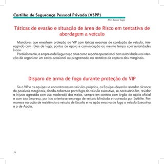 54
Por Autair Iuga
Táticas de evasão e situação de área de Risco em tentativa de
abordagem a veículo
Manobras que envolvam proteção ao VIP com táticas evasivas de condução de veículo, inte-
ragindo com rotas de fuga, pontos de apoio e comunicação ao mesmo tempo com autoridades
locais.
Paralelamente, a empresa de Segurança atua como suporte operacional com autoridades na inten-
ção de organizar um cerco ocasional ou programado na tentativa de captura dos marginais.
Disparo de arma de fogo durante proteção do VIP
Se o VIP e as equipes se encontrarem em veículos próprios, as Equipes deverão retardar alcance
de possíveis marginais, dando cobertura para fuga do veículo executivo, se necessário for, revidar
a injusta agressão com uso moderado dos meios, sempre em contato com órgão de apoio oficial
e com sua Empresa, por isto orienta-se emprego de veículo blindado e rastreado por Satélite. Per-
manece na ação de resistência o veículo de Escolta e na ação evasiva de fuga o veículo Executivo
e o de Apoio.
Cartilha de Segurança Pessoal Privada (VSPP)
 