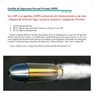 55
Por Autair Iuga
Se o VIP e os agentes (VSPP) estiverem em deslocamento a pé com
disparo de arma de fogo, ou grave ameaça a vanguarda (Frente)
1.	 (A) 02 Agentes (Frente)
2.	 (B) 01 Agente (Acompanhante “Sombra ou Mosca” Com VIP)
3.	 (C) 02 Agentes (Retaguarda)
Deverá o Agente (B) fazer manobra de proteção física se sobrepondo ao corpo do VIP expondo
mínimo possível, ato contínuo ir se deslocando rapidamente para local seguro (junto com C), e os
outros agentes (A) deverão fazer barreira de proteção e principalmente localização de onde partiu
o disparo, utilizando língua específica da Segurança “Sistema Relógio”, bem como, código (Q).
Caso o disparo seja a retaguarda (atrás) inverte-se atitude da Equipe A e C.
Cartilha de Segurança Pessoal Privada (VSPP)
 