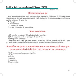 57
Por Autair Iuga
Deslocamento a pé
Após levantamento prévio junto com Equipe de inteligência, analisando os possíveis pontos
críticos de área de risco, e reunindo-se com Chefe de Equipe, são discutidos os pontos frágeis e
defini-se estratégia de ação de:
A) Proteção.
B) Deslocamento.
C) Contenção e Revide.
E) Evasão e retomada de normalidade.
Posicionamento:
(A) Frente, faz varredura e detecção de atitudes suspeitas.
(B) Meio faz proteção de aproximação de populares.
(C) Retaguarda, contenção.
Dependendo do lado em que vier a ameaça, a reação poderá ser invertida por (A) e (C), sem-
pre tendo a ciência de cada função e como agir, isto deve ser treinado exaustivamente.
Providências junto a autoridades nos casos de ocorrências que
envolvam materiais bélicos das empresas de segurança:
FREAR lembre-se desta sigla, que significa:
F- Furto
R- Roubo
E- Extravio
A- Apreensão
R- Recuperação
Cartilha de Segurança Pessoal Privada (VSPP)
 