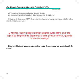 58
Por Autair Iuga
A)	 Confecção de B.O na Delegacia do local do fato.
B)	 Comunicação à Polícia Federal (DELESP) no prazo de 24 horas.
O Agente de Segurança (VSPP) deve avisar imediatamente a empresa a qual trabalha sobre
ocorrência desta natureza.
O Agente (VSPP) poderá portar alguma outra arma que não
seja a da Empresa de Segurança a qual presta serviço, quando
de efetivo serviço?
Não, em hipótese alguma, correndo o risco de ser preso por porte ilegal de
arma.
Cartilha de Segurança Pessoal Privada (VSPP)
 
