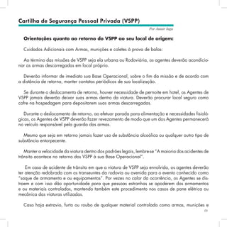 59
Por Autair Iuga
Orientações quanto ao retorno do VSPP ao seu local de origem:
Cuidados Adicionais com Armas, munições e coletes à prova de balas:
Ao término das missões de VSPP seja ela urbana ou Rodoviária, os agentes deverão acondicio-
nar as armas descarregadas em local próprio.
Deverão informar de imediato sua Base Operacional, sobre o fim da missão e de acordo com
a distância de retorno, manter contatos periódicos de sua localização.
Se durante o deslocamento de retorno, houver necessidade de pernoite em hotel, os Agentes de
VSPP jamais deverão deixar suas armas dentro da viatura. Deverão procurar local seguro como
cofre na hospedagem para depositarem suas armas descarregadas.
Durante o deslocamento de retorno, ao efetuar parada para alimentação e necessidades fisioló-
gicas, os Agentes de VSPP deverão fazer revezamento de modo que um dos Agentes permanecerá
no veículo responsável pela guarda das armas.
Mesmo que seja em retorno jamais fazer uso de substância alcoólica ou qualquer outro tipo de
substância entorpecente.
Manter a velocidade da viatura dentro dos padrões legais, lembre-se “A maioria dos acidentes de
trânsito acontece no retorno dos VSPP à sua Base Operacional”.
Em caso de acidente de trânsito em que a viatura de VSPP seja envolvida, os agentes deverão
ter atenção redobrada com os transeuntes da rodovia ou avenida para o evento conhecido como
“saque de armamento e ou equipamentos”. Por vezes no calor da ocorrência, os Agentes se dis-
traem e com isso dão oportunidade para que pessoas estranhas se apoderem dos armamentos
e ou materiais controlados, mantendo também este procedimento nos casos de pane elétrica ou
mecânica das viaturas utilizadas.
Caso haja extravio, furto ou roubo de qualquer material controlado como armas, munições e
Cartilha de Segurança Pessoal Privada (VSPP)
 