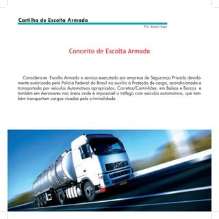 6
Por Autair Iuga
Considera-se Escolta Armada o serviço executado por empresa de Segurança Privada devida-
mente autorizada pela Polícia Federal do Brasil no auxílio à Proteção de carga, acondicionada e
transportada por veículos Automotivos apropriados, Carretas/Caminhões, em Balsas e Barcos e
também em Aeronaves nas áreas onde é impossível o tráfego com veículos automotivos, que tam-
bém transportam cargas visadas pela criminalidade.
Conceito de Escolta Armada
Cartilha de Escolta Armada
 