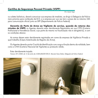 60
Por Autair Iuga
ou coletes balísticos, deverá comunicar sua empresa de imediato, se dirigir à Delegacia de Polícia
mais próxima para confecção de B.O, e a empresa por sua vez tem o prazo de no máximo 24h
para comunicação oficial junto ao DPF (Departamento de Polícia Federal)
Garantia de Porte de Arma ao Vigilante de serviço, quando do retorno das
missões de VSPP: os Agentes deverão estar devidamente Registrados em sua CTPS (Carteira
Profissional e Previdência Social, cujo porte da mesma na fiscalização não é obrigatório), e com
as condições abaixo:
As armas devem estar devidamente registradas em nome da empresa de Vigilância Privada a
qual trabalha (Cópia Autenticada do Registro da Arma).
Os Agentes deverão portar Crachá de Identificação com cargo e função dentro da validade, bem
como a CNV (Carteira Nacional de Vigilante) ou protocolo válido.
Estar devidamente trajado.
Parecer 491/2008, de 12 de Junho de 2.008 (DELESP/SP) Dr. Marcelo Feres Daher, Delegado de Polícia Federal.
Cartilha de Segurança Pessoal Privada (VSPP)
 