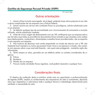 61
Por Autair Iuga
Cartilha de Segurança Pessoal Privada (VSPP)
Outras orientações
1.	 Jamais utilize munição recarregada. Isto é ilegal, podendo trazer sérios prejuízos à sua vida
e sérias complicações de sua empresa com a Polícia Federal.
2.	 Jamais assuma seu serviço sem condições físicas ou psicológicas, solicite substituição junto
à sua empresa.
3.	 Se detectar qualquer tipo de anormalidade com o funcionamento do armamento e munição
utilizada, solicite substituição imediata.
4.	 Antes de iniciar viagem de deslocamento com seu VIP, certifique-se que sua empresa esta a
par de tudo e que todas as providências documentais foram tomadas e que situações como verbas
para deslocamento, combustíveis, alimentações e estadias foram providenciadas, não se exponha
e nem exponha sua empresa.
5.	 Nos horários de descanso mais ainda empenhado na missão de retornar com o VIP, não
freqüente local impróprio ou outros que possam trazer riscos a sua pessoa e a missão, não comen-
te com pessoas sobre o que você está fazendo , nem quem esta protegendo , mantenha sigilo das
informações.
6.	 Tenha sempre as mãos, gravados em seu telefone celular os contatos considerados de ur-
gência:
A)	 Polícia
B)	 Bombeiro
C)	 Plantão de sua empresa
7.	 Procure manter atividades físicas regulares, você poderá necessitar a qualquer hora.
Considerações finais
O objetivo da confecção desta é contribuir ainda mais na capacitação e profissionalização
de Agentes (VSPP), ampliar os conhecimentos dos empresários do setor e contratantes, deixando
claro que respeitamos e valorizamos toda e qualquer técnica e metodologia desenvolvida para
satisfazer a necessidade do setor.
 