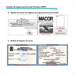 65
Por Autair Iuga
4.	 Modelo de Crachá de Vigilante de Segurança Pessoal Privada
5.	 Modelo de Registro de arma.
Cartilha de Segurança Pessoal Privada (VSPP)
 
