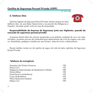 66
Por Autair Iuga
Cartilha de Segurança Pessoal Privada (VSPP)
6. Telefones Úteis
Senhores Agentes de Segurança Pessoal Privada, tenham sempre em mãos
telefones úteis, de suas Bases Operacionais e se possível das Delegacias e
Hospitais. Isto pode ajudar muito em caso de necessidade.
Responsabilidade da Empresa de Segurança junto aos Vigilantes, quando da
execução de segurança pessoal privada:
A empresa deverá além dos veículos apropriados e em perfeitas condições de uso e seu mate-
rial bélico, proverem recursos de combustível para deslocamento até o fim da viagem e seu retor-
no, alimentação, pedágios e estadia aos seus homens, antes de iniciar o deslocamento.
Deverá também manter em dia apólice de seguro de vida de todos vigilantes de Segurança
Pessoal Privada.
Telefones de emergência
Secretaria dos Direitos Humanos					 100
Polícia Civil 								 147
Delegacias Especializadas de Atendimento à Mulher 		 180
Polícia Militar 								 190
Pronto-Socorro (ambulância)						 192
Corpo de Bombeiros 							 193
Polícia Rodoviária Estadual						 198
Defesa Civil 								 199
 