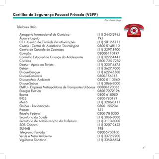 67
Por Autair Iuga
Telefones Úteis
Aeroporto Internacional de Cumbica 		 	 (11) 2445-2945
Água e Esgoto 							 195
CCI - Centro de Controle de Intoxicações 			 (11) 5012-5311
Ceatox - Centro de Assistência Toxicológica 		 0800 0148110
Centro de Controle de Zoonoses 				 (11) 3397-8900
Comgás 							 08000-110197
Conselho Estadual da Criança do Adolescente 		 (11) 3222-4441
Correios 							 0800 725 7282
Deatur - Apoio ao Turista 					 (11) 3257-4475
Detran 								 (11) 3627-7000
Disque-Dengue 							 (11) 6224-5500
Disque-Denúncia 						 0800-156315
Disque-Meio Ambiente 					 0800 0113560
Disque-Saúde 							 (11) 3066-8000
EMTU - Empresa Metropolitana de Transportes Urbanos 	00800-190088
Energia Elétrica 						 0800 7272196
Ibama 								 0800 618080
INSS 								 0800-780191
Metrô 								 (11) 3286-0111	
Ônibus - Reclamações 					 0800 155234
Procon 								 151
Receita Federal 						 0300 78 0300
Secretaria da Saúde 						 (11) 3066-8000
Secretaria de Administração da Prefeitura 			 (11) 3113-8000
SOS Criança 							 (11) 3207-9422
SUNAB 								 198
Telegrama Fonado 						 0800-5700100
Verde e Meio Ambiente 					 (11) 3372-2200
Vigilância Sanitária 						 (11) 3350-6624	
	
		
Cartilha de Segurança Pessoal Privada (VSPP)
 