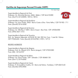 69
Por Autair Iuga
Cartilha de Segurança Pessoal Privada (VSPP)
Superintendência Regional do Pará
Endereço: Av. Almirante Barroso, 4466 - Belém / CEP 66.610-000
Fone: (0xx-91) 3214-8000 / 8014 / 8016
Superintendência Regional de Rondônia
Endereço: Av. Lauro Sodré, 2905 - Bairro Costa e Silva - Porto Velho / CEP 78 903 - 711
Fone: (0xx-69) 3216 6200
Superintendência Regional de Roraima
Endereço: Av. Ville Roy nº 2801, Bairro Caçari - Boa Vista - CEP: 69306-000
Fone: (095) 3621-1515
Superintendência Regional de Tocantins
End.: Av. Teotonio Segurado, ACSU-SE 20, Qd. 202 Sul, Conj. 1 Lote 04 - Palmas
CEP 77020-450 - Fone: (0xx-63) 3218-5700 / 5701 / 5715
REGIÃO NORDESTE
Superintendência Regional de Alagoas
Endereço: End: Av. Maceió S/N - Bairro Jaraguá / CEP 57025-080
Fone: (82) - 3216-6767
Superintendência Regional da Bahia
Endereço: Av. Oscar Pontes, 339 - Salvador / CEP 40460-130
Fone: (0xx-71) 3319-6000
Superintendência Regional do Ceará
Endereço: R. Dr.Laudelino Coelho, 55 - Bairro de Fátima - Fortaleza / CEP 60415-43
Fone: (0xx-85) 3392-4900
 