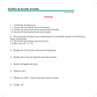 7
Por Autair Iuga
Anexos
1.	 Certificado de Segurança.
1.1	 Portaria de autorização de funcionamento.
1.2	 Portaria de autorização para exercer Escolta Armada.
1.3	 Revisão de funcionamento das autorizações.
2.	 Documentação necessária para apresentação às autoridades quando em fiscalização
(cópia autenticada).
2.1	CR (Certificado de Reservista) do Exército.
2.2	(Mais itens de 1 a 1.3)
3.	 Modelo de CNV (Carteira Nacional de Vigilantes).
4.	 Modelo de Crachá de Vigilante de Escolta Armada.
5.	 Modelo de Registro de Arma.
6.	 Telefones úteis.
7.	 Alfabeto da ONU - Organização das Nações Unidas.
8.	 Código “Q”.
Cartilha de Escolta Armada
 