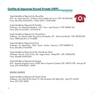 70
Por Autair Iuga
Cartilha de Segurança Pessoal Privada (VSPP)
Superintendência Regional do Maranhão
End.: Av. Santo Dumont, 18 Bairro Anil ( prédio do incra ) CEP: 65.046-660
Fone: (0xx-98) 3244-4740 / 3245-1845 / 3244-4686
Superintendência Regional da Paraíba
Endereço: Av. Marechal Deodoro, 150 - Torre - João Pessoa / CEP 58040-140
Fone: (83) 3214-2500 / 3214-2518
Superintendência Regional em Pernambuco
Endereço: Av. Martin Luther King (Cais do Apolo), 321 - Bairro do Recife / CEP 50030-230
Fone: -PABX (0xx-81) 2137-4000
Superintendência Regional do Piauí
Endereço: Av. Maranhão, 1022 - Norte - Centro - Teresina / CEP 64000-010
Fone: (0xx-86) 2106-4900
Superintendência Regional do Rio Grande do Norte
Endereço: Rua Dr. Lauro Pinto,155 - Lagoa Nova - Natal/RN - CEP. 59064-250
Fone: (0xx84) 3204-5503
Superintendência Regional de Sergipe
End.: Avenida Augusto Franco 2260, Bairro Siqueira Campos CEP: 49075-100 - Aracaju-SE
Fone: (79) 3234-8500 / 8582
REGIÃO SUDESTE
Superintendência Regional do Espírito Santo
Endereço: Rua Vale do Rio Doce, 01 São Torquato Vila Velha (ES) - Cep 29114-670
Fone: (27) 3331-8000
 