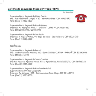 71
Por Autair Iuga
Superintendência Regional de Minas Gerais
End.: Rua Nascimento Gurgel, n° 30 - Bairro Gutierrez - CEP 30430-340
Fone: (0xx-31) 3330-5200
Superintendência Regional do Rio de Janeiro
Endereço: Av. Rodrigues Alves, 1 - 3º andar - Centro / CEP 20081-250
Fone: (21) 2203-4000 / 2203-4008
Superintendência Regional de São Paulo
Endereço: R. Hugo D’Antola, 95 - Lapa de Baixo - São Paulo-SP / CEP 05038-090
Fone: (0xx-11) 3538-5000
REGIÃO SUL
Superintendência Regional do Paraná
End.: Rua Profª Sandália Manzon, 210 – Santa Cândida CURITIBA – PARANÁ CEP. 82.640-030
Fone: (41) 3251-7500
Superintendência Regional de Santa Catarina
End: Rua Paschoal Apóstolo Pítsica, 4744, Agronômica, Florianópolis/SC CEP 88.025-255
Fone: (0xx-48) 3281-6500
Superintendência Regional do Rio Grande do Sul
Superintendente: DPF Ildo Gasparetto
Endereço: Av. Ipiranga 1365 - Bairro Azenha - Porto Alegre CEP 90160-093
Fone: (0xx-51) 3235-9000
Cartilha de Segurança Pessoal Privada (VSPP)
 