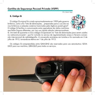 73
Por Autair Iuga
Cartilha de Segurança Pessoal Privada (VSPP)
8. Código Q
O código Q original foi criado aproximadamente em 1909 pelo governo
britânico, como uma “lista de abreviações... preparadas para o uso dos na-
vios britânicos e estações costeiras licenciadas pela Agência postal geral”.
O código Q facilitou a comunicação entre operadores de rádios marítimos
que falam línguas diferentes, por isso sua rápida adoção internacionalmen-
te. Um total de quarenta e cinco códigos Q aparecem na “lista de abreviações para serem usadas
na radiocomunicação”, que foi incluída no serviço de regulamentação anexo à Terceira conven-
ção internacional de radiotelegrafia. A convenção aconteceu em Londres e foi assinada em 5 de
julho de 1912, tornando-se efetiva em 1 de julho de 1913.
Os códigos Q compreendidos entre QAA-QNZ são reservados para uso aeronáutico; QOA-
QOZ para uso marítimo; QRA-QUZ para todos os serviços.
 