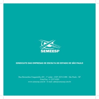 76
Por Autair Iuga
Rua Bernardino Fanganiello, 691 - 3o
andar - CEP: 02512-000 - São Paulo - SP
Fone/Fax: 11 2537-8301
www.semeesp.com.br - E-mail: adm@semeesp.com.br
SINDICATO DAS EMPRESAS DE ESCOLTA DO ESTADO DE SÃO PAULO
 
