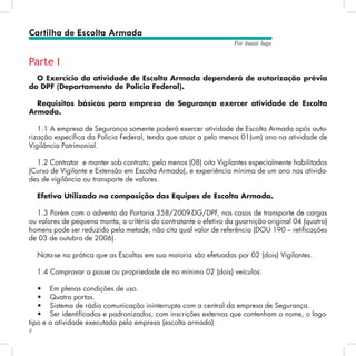 8
Por Autair Iuga
Parte I
O Exercício da atividade de Escolta Armada dependerá de autorização prévia
do DPF (Departamento de Polícia Federal).
Requisitos básicos para empresa de Segurança exercer atividade de Escolta
Armada.
1.1 A empresa de Segurança somente poderá exercer atividade de Escolta Armada após auto-
rização específica da Policia Federal, tendo que atuar a pelo menos 01(um) ano na atividade de
Vigilância Patrimonial.
1.2 Contratar e manter sob contrato, pelo menos (08) oito Vigilantes especialmente habilitados
(Curso de Vigilante e Extensão em Escolta Armada), e experiência mínima de um ano nas ativida-
des de vigilância ou transporte de valores.
Efetivo Utilizado na composição das Equipes de Escolta Armada.
1.3 Porém com o advento da Portaria 358/2009-DG/DPF, nos casos de transporte de cargas
ou valores de pequena monta, a critério do contratante o efetivo da guarnição original 04 (quatro)
homens pode ser reduzido pela metade, não cita qual valor de referência (DOU 190 – retificações
de 03 de outubro de 2006).
Nota-se na prática que as Escoltas em sua maioria são efetuadas por 02 (dois) Vigilantes.
1.4 Comprovar a posse ou propriedade de no mínimo 02 (dois) veículos:
•	 Em plenas condições de uso.
•	 Quatro portas.
•	 Sistema de rádio comunicação ininterrupta com a central da empresa de Segurança.
•	 Ser identificados e padronizados, com inscrições externas que contenham o nome, o logo-
tipo e a atividade executada pela empresa (escolta armada).
Cartilha de Escolta Armada
 