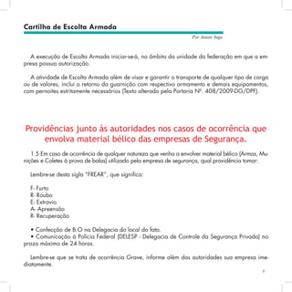 9
Por Autair Iuga
Providências junto às autoridades nos casos de ocorrência que
envolva material bélico das empresas de Segurança.
1.5 Em caso de ocorrência de qualquer natureza que venha a envolver material bélico (Armas, Mu-
nições e Coletes à prova de balas) utilizado pela empresa de segurança, qual providência tomar:
Lembre-se desta sigla “FREAR”, que significa:
F- Furto
R- Roubo
E- Extravio
A- Apreensão
R- Recuperação
• Confecção de B.O na Delegacia do local do fato.
• Comunicação à Polícia Federal (DELESP - Delegacia de Controle da Segurança Privada) no
prazo máximo de 24 horas.
Lembre-se que se trata de ocorrência Grave, informe além das autoridades sua empresa ime-
diatamente.
Cartilha de Escolta Armada
A execução de Escolta Armada iniciar-se-á, no âmbito da unidade da federação em que a em-
presa possua autorização.
A atividade de Escolta Armada além de visar e garantir o transporte de qualquer tipo de carga
ou de valores, inclui o retorno da guarnição com respectivo armamento e demais equipamentos,
com pernoites estritamente necessários (Texto alterado pela Portaria Nº. 408/2009-DG/DPF).
 