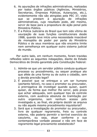 6. As apurações de infrações administrativas, realizadas
      por todos órgãos públicos (Agências, Ministérios,
      Secretarias, Empresas Públicas, Autarquias, etc.),
      evidentemente não são atingidas pela PEC 37, visto
      que se prestam à apuração de infrações
      administrativas, cujo resultado pode, até mesmo,
      servir de base para a propositura de ação penal pelo
      Ministério Público.
   7. É a Polícia Judiciária do Brasil que tem sido vítima de
      usurpação de suas funções constitucionais desde
      1988, quando teve início uma necessidade insaciável
      de monopólio de poder por parte do Ministério
      Público e de seus membros que não encontra limite
      nem semelhança em qualquer outro sistema judicial
      do mundo.

      Por outro lado, em nenhum momento, foram trazidas
reflexões sobre as seguintes indagações, diante do Estado
Democrático de Direito garantido pela Constituição Federal:

   1. Admite-se que um servidor público conduza qualquer
      processo ou procedimento, ou sequer pratique ato
      que afete de uma forma ou de outra o cidadão, sem
      a devida previsão legal?
   2. É possível que se entregue a um ser humano
      (portanto falível), no caso o promotor ou procurador,
      a prerrogativa de investigar quando quiser, quem
      quiser, da forma que melhor lhe servir, pelo prazo
      que achar adequado, sem qualquer tipo de controle
      externo, com ausência absoluta de tramitação por
      outro organismo, sem nenhum acesso pelo
      investigado e, ao final, ele próprio decidir se arquiva
      ou não aquele mesmo procedimento inquisitorial?
   3. Será que a investigação do promotor ou procurador,
      livre de qualquer regramento, freio ou controle
      externo, não poderia permitir o terrível exercício do
      casuísmo, ou seja, atuar conforme a sua
      contemporânea vontade pessoal e não em face de
      regramento legal previamente estabelecido?

                             13
 