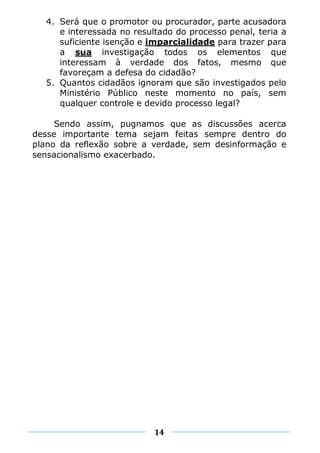 4. Será que o promotor ou procurador, parte acusadora
     e interessada no resultado do processo penal, teria a
     suficiente isenção e imparcialidade para trazer para
     a sua investigação todos os elementos que
     interessam à verdade dos fatos, mesmo que
     favoreçam a defesa do cidadão?
  5. Quantos cidadãos ignoram que são investigados pelo
     Ministério Público neste momento no país, sem
     qualquer controle e devido processo legal?

     Sendo assim, pugnamos que as discussões acerca
desse importante tema sejam feitas sempre dentro do
plano da reflexão sobre a verdade, sem desinformação e
sensacionalismo exacerbado.




                           14
 