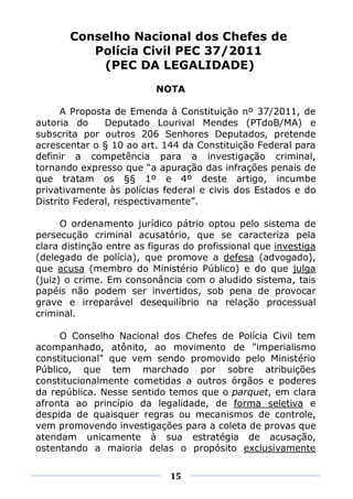 Conselho Nacional dos Chefes de
          Polícia Civil PEC 37/2011
           (PEC DA LEGALIDADE)
                          NOTA

      A Proposta de Emenda à Constituição nº 37/2011, de
autoria do     Deputado Lourival Mendes (PTdoB/MA) e
subscrita por outros 206 Senhores Deputados, pretende
acrescentar o § 10 ao art. 144 da Constituição Federal para
definir a competência para a investigação criminal,
tornando expresso que “a apuração das infrações penais de
que tratam os §§ 1º e 4º deste artigo, incumbe
privativamente às polícias federal e civis dos Estados e do
Distrito Federal, respectivamente”.

      O ordenamento jurídico pátrio optou pelo sistema de
persecução criminal acusatório, que se caracteriza pela
clara distinção entre as figuras do profissional que investiga
(delegado de polícia), que promove a defesa (advogado),
que acusa (membro do Ministério Público) e do que julga
(juiz) o crime. Em consonância com o aludido sistema, tais
papéis não podem ser invertidos, sob pena de provocar
grave e irreparável desequilíbrio na relação processual
criminal.

     O Conselho Nacional dos Chefes de Polícia Civil tem
acompanhado, atônito, ao movimento de "imperialismo
constitucional" que vem sendo promovido pelo Ministério
Público, que tem marchado por sobre atribuições
constitucionalmente cometidas a outros órgãos e poderes
da república. Nesse sentido temos que o parquet, em clara
afronta ao princípio da legalidade, de forma seletiva e
despida de quaisquer regras ou mecanismos de controle,
vem promovendo investigações para a coleta de provas que
atendam unicamente à sua estratégia de acusação,
ostentando a maioria delas o propósito exclusivamente


                             15
 