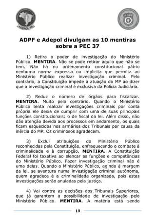 ADPF e Adepol divulgam as 10 mentiras
            sobre a PEC 37
     1) Retira o poder de investigação do Ministério
Público. MENTIRA. Não se pode retirar aquilo que não se
tem. Não há no ordenamento constitucional pátrio
nenhuma norma expressa ou implícita que permita ao
Ministério Público realizar investigação criminal. Pelo
contrário, a Constituição impede a atuação do MP ao dizer
que a investigação criminal é exclusiva da Polícia Judiciária.

     2) Reduz o número de órgãos para fiscalizar.
MENTIRA. Muito pelo contrário. Quando o Ministério
Público tenta realizar investigações criminais por conta
própria ele deixa de cumprir com uma de suas principais
funções constitucionais: o de fiscal da lei. Além disso, não
dão atenção devida aos processos em andamento, os quais
ficam esquecidos nos armários dos Tribunais por causa da
inércia do MP. Os criminosos agradecem.

     3)    Exclui   atribuições   do    Ministério Público
reconhecidas pela Constituição, enfraquecendo o combate à
criminalidade e à corrupção. MENTIRA. A Constituição
Federal foi taxativa ao elencar as funções e competências
do Ministério Público. Fazer investigação criminal não é
uma delas. Quando o Ministério Público, agindo à margem
da lei, se aventura numa investigação criminal autônoma,
quem agradece é a criminalidade organizada, pois estas
investigações serão anuladas pela justiça.

     4) Vai contra as decisões dos Tribunais Superiores,
que já garantem a possibilidade de investigação pelo
Ministério Público. MENTIRA. A matéria está sendo

                             18
 