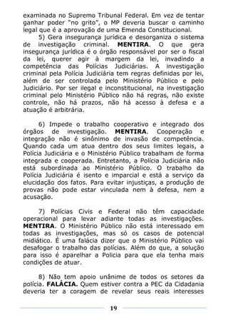 examinada no Supremo Tribunal Federal. Em vez de tentar
ganhar poder “no grito”, o MP deveria buscar o caminho
legal que é a aprovação de uma Emenda Constitucional.
      5) Gera insegurança jurídica e desorganiza o sistema
de investigação criminal. MENTIRA. O que gera
insegurança jurídica é o órgão responsável por ser o fiscal
da lei, querer agir à margem da lei, invadindo a
competência das Polícias Judiciárias. A investigação
criminal pela Polícia Judiciária tem regras definidas por lei,
além de ser controlada pelo Ministério Público e pelo
Judiciário. Por ser ilegal e inconstitucional, na investigação
criminal pelo Ministério Público não há regras, não existe
controle, não há prazos, não há acesso à defesa e a
atuação é arbitrária.

      6) Impede o trabalho cooperativo e integrado dos
órgãos de investigação. MENTIRA. Cooperação e
integração não é sinônimo de invasão de competência.
Quando cada um atua dentro dos seus limites legais, a
Polícia Judiciária e o Ministério Público trabalham de forma
integrada e cooperada. Entretanto, a Polícia Judiciária não
está subordinada ao Ministério Público. O trabalho da
Polícia Judiciária é isento e imparcial e está a serviço da
elucidação dos fatos. Para evitar injustiças, a produção de
provas não pode estar vinculada nem à defesa, nem a
acusação.

     7) Polícias Civis e Federal não têm capacidade
operacional para levar adiante todas as investigações.
MENTIRA. O Ministério Público não está interessado em
todas as investigações, mas só os casos de potencial
midiático. É uma falácia dizer que o Ministério Público vai
desafogar o trabalho das polícias. Além do que, a solução
para isso é aparelhar a Policia para que ela tenha mais
condições de atuar.

      8) Não tem apoio unânime de todos os setores da
polícia. FALÁCIA. Quem estiver contra a PEC da Cidadania
deveria ter a coragem de revelar seus reais interesses

                             19
 