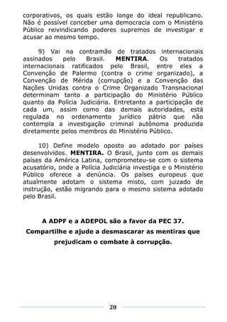 corporativos, os quais estão longe do ideal republicano.
Não é possível conceber uma democracia com o Ministério
Público reivindicando poderes supremos de investigar e
acusar ao mesmo tempo.

     9) Vai na contramão de tratados internacionais
assinados     pelo   Brasil.  MENTIRA.      Os     tratados
internacionais ratificados pelo Brasil, entre eles a
Convenção de Palermo (contra o crime organizado), a
Convenção de Mérida (corrupção) e a Convenção das
Nações Unidas contra o Crime Organizado Transnacional
determinam tanto a participação do Ministério Público
quanto da Polícia Judiciária. Entretanto a participação de
cada um, assim como das demais autoridades, está
regulada no ordenamento jurídico pátrio que não
contempla a investigação criminal autônoma produzida
diretamente pelos membros do Ministério Público.

      10) Define modelo oposto ao adotado por países
desenvolvidos. MENTIRA. O Brasil, junto com os demais
países da América Latina, comprometeu-se com o sistema
acusatório, onde a Polícia Judiciária investiga e o Ministério
Público oferece a denúncia. Os países europeus que
atualmente adotam o sistema misto, com juizado de
instrução, estão migrando para o mesmo sistema adotado
pelo Brasil.



      A ADPF e a ADEPOL são a favor da PEC 37.
 Compartilhe e ajude a desmascarar as mentiras que
          prejudicam o combate à corrupção.




                             20
 